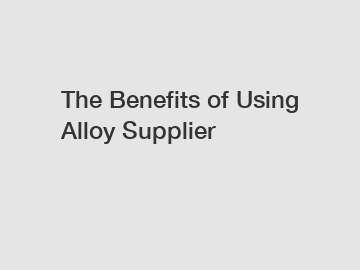 The&nbsp;Benefits&nbsp;of&nbsp;Using Alloy Supplier
