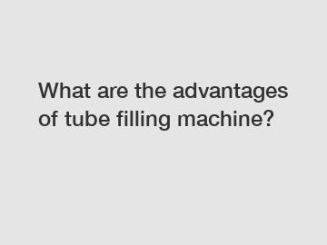 What are the advantages of tube filling machine?