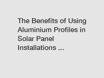 The Benefits of Using Aluminium Profiles in Solar Panel Installations ...