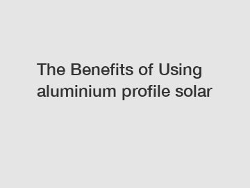 The&nbsp;Benefits&nbsp;of&nbsp;Using aluminium profile solar