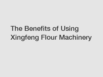 The&nbsp;Benefits&nbsp;of&nbsp;Using Xingfeng Flour Machinery