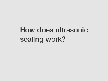How does ultrasonic sealing work?