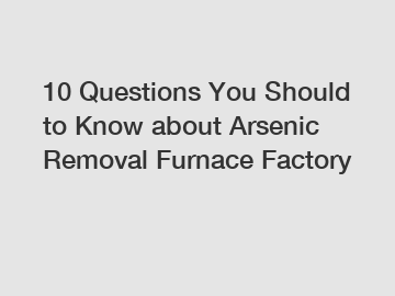 10 Questions You Should to Know about Arsenic Removal Furnace Factory