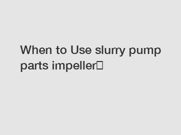 When to Use slurry pump parts impeller？