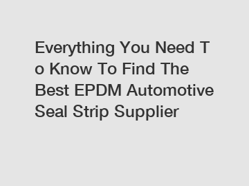 Everything&nbsp;You&nbsp;Need&nbsp;To&nbsp;Know&nbsp;To&nbsp;Find&nbsp;The&nbsp;Best&nbsp;EPDM Automotive Seal Strip Supplier