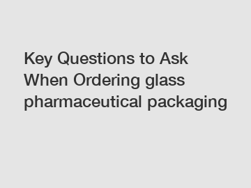 Key Questions to Ask When Ordering glass pharmaceutical packaging