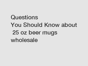 Questions You Should Know about 25 oz beer mugs wholesale