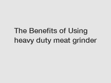 The Benefits of Using heavy duty meat grinder