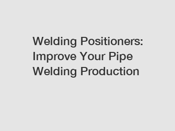 Welding Positioners: Improve Your Pipe Welding Production