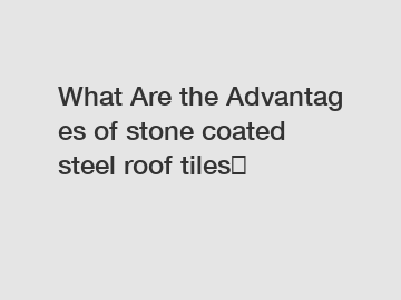 What Are the Advantages of stone coated steel roof tiles？