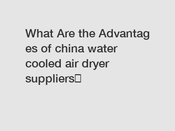 What Are the Advantages of china water cooled air dryer suppliers？