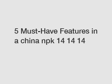 5 Must-Have Features in a china npk 14 14 14