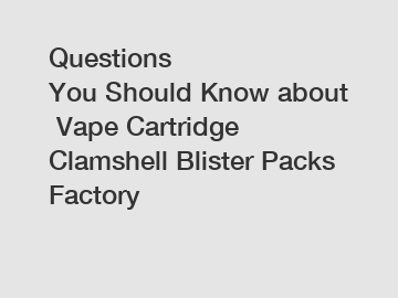 Questions You Should Know about Vape Cartridge Clamshell Blister Packs Factory