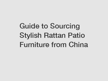 Guide to Sourcing Stylish Rattan Patio Furniture from China