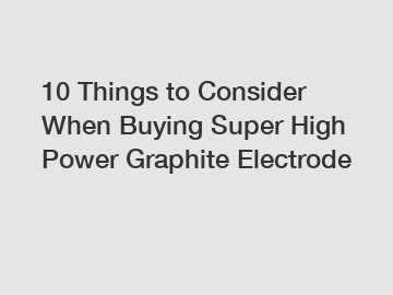 10 Things to Consider When Buying Super High Power Graphite Electrode