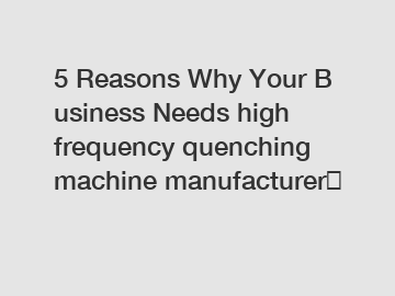 5&nbsp;Reasons&nbsp;Why&nbsp;Your&nbsp;Business&nbsp;Needs&nbsp;high frequency quenching machine manufacturer？