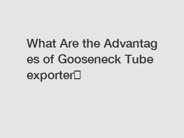 What Are the Advantages of Gooseneck Tube exporter？