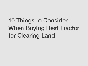 10 Things to Consider When Buying Best Tractor for Clearing Land