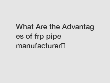 What Are the Advantages of frp pipe manufacturer？