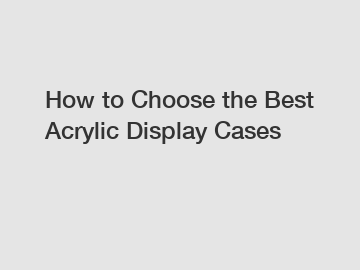 How to Choose the Best Acrylic Display Cases