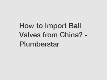 How to Import Ball Valves from China? - Plumberstar