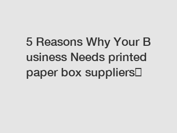 5 Reasons Why Your Business Needs printed paper box suppliers？