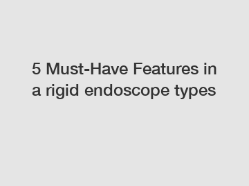 5 Must-Have Features in a rigid endoscope types