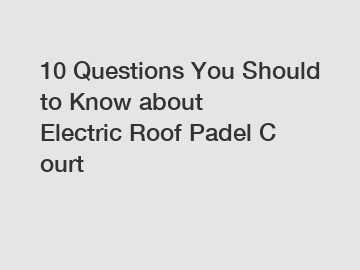 10 Questions You Should to Know about Electric Roof Padel Court