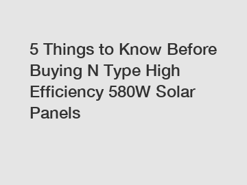 5 Things to Know Before Buying N Type High Efficiency 580W Solar Panels