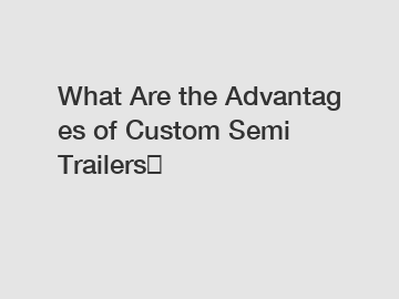 What Are the Advantages of Custom Semi Trailers？