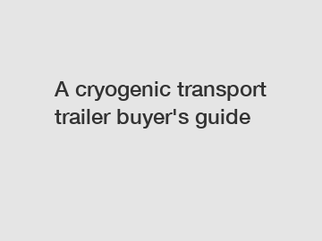 A cryogenic transport trailer buyer's guide