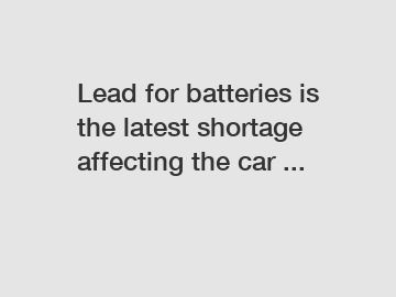 Lead for batteries is the latest shortage affecting the car ...