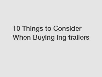 10 Things to Consider When Buying lng trailers