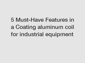5 Must-Have Features in a Coating aluminum coil for industrial equipment