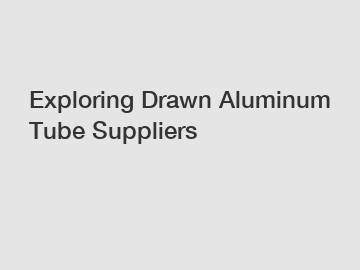 Exploring Drawn Aluminum Tube Suppliers