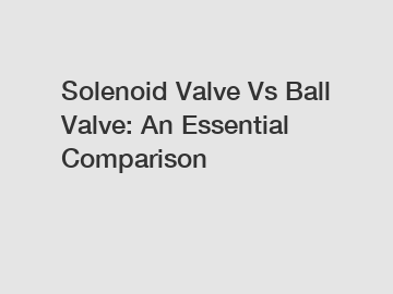 Solenoid Valve Vs Ball Valve: An Essential Comparison