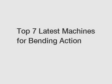 Top 7 Latest Machines for Bending Action