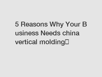 5 Reasons Why Your Business Needs china vertical molding？