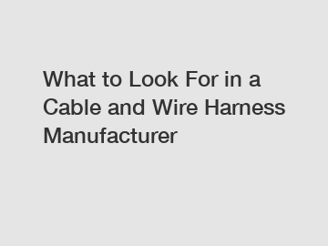 What to Look For in a Cable and Wire Harness Manufacturer