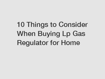 10 Things to Consider When Buying Lp Gas Regulator for Home