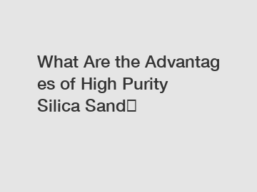 What Are the Advantages of High Purity Silica Sand？