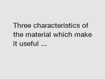 Three characteristics of the material which make it useful ...