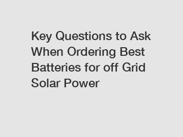 Key Questions to Ask When Ordering Best Batteries for off Grid Solar Power