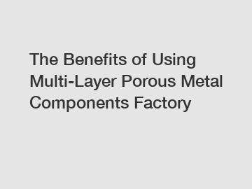 The&nbsp;Benefits&nbsp;of&nbsp;Using Multi-Layer Porous Metal Components Factory