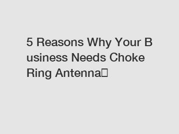 5 Reasons Why Your Business Needs Choke Ring Antenna？