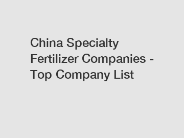 China Specialty Fertilizer Companies - Top Company List