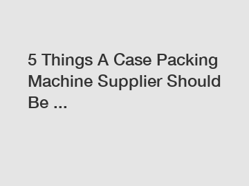 5 Things A Case Packing Machine Supplier Should Be ...