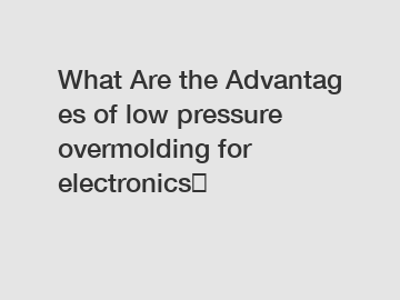 What Are the Advantages of low pressure overmolding for electronics？