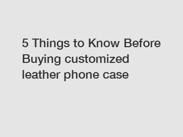 5 Things to Know Before Buying customized leather phone case