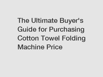 The Ultimate Buyer's Guide for Purchasing Cotton Towel Folding Machine Price